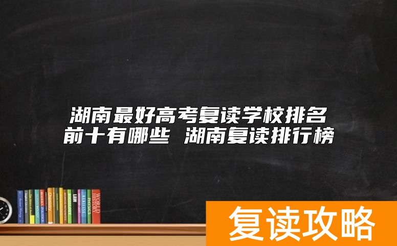 湖南最好高考复读学校排名前十有哪些 湖南复读排行榜